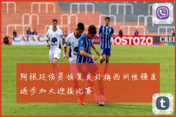 阿根廷伤员恢复良好梅西训练强度逐步加大迎接比赛