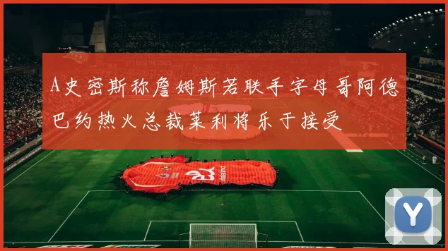 A史密斯称詹姆斯若联手字母哥阿德巴约热火总裁莱利将乐于接受