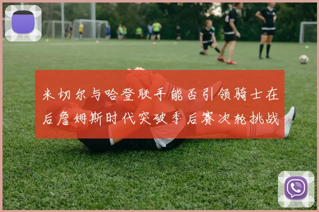 米切尔与哈登联手能否引领骑士在后詹姆斯时代突破季后赛次轮挑战