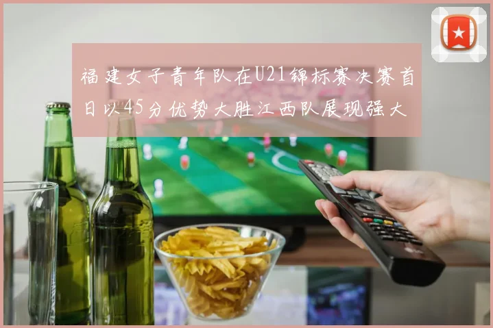 福建女子青年队在U21锦标赛决赛首日以45分优势大胜江西队展现强大实力