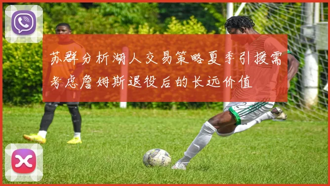 苏群分析湖人交易策略夏季引援需考虑詹姆斯退役后的长远价值
