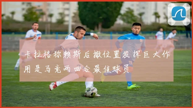 卡拉格称赖斯后撤位置发挥巨大作用是马竞两回合最佳球员