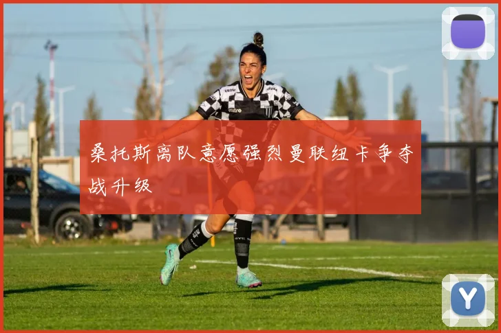 桑托斯离队意愿强烈曼联纽卡争夺战升级
