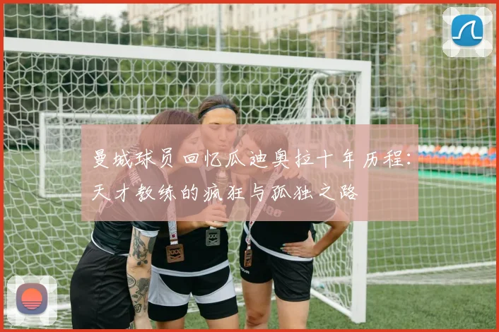 曼城球员回忆瓜迪奥拉十年历程：天才教练的疯狂与孤独之路