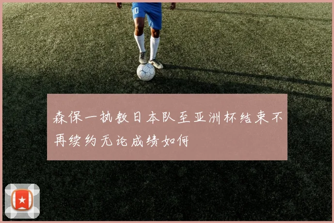 森保一执教日本队至亚洲杯结束不再续约无论成绩如何