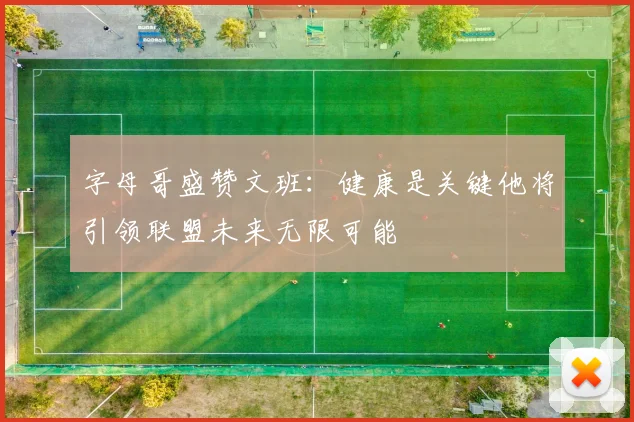 字母哥盛赞文班：健康是关键他将引领联盟未来无限可能