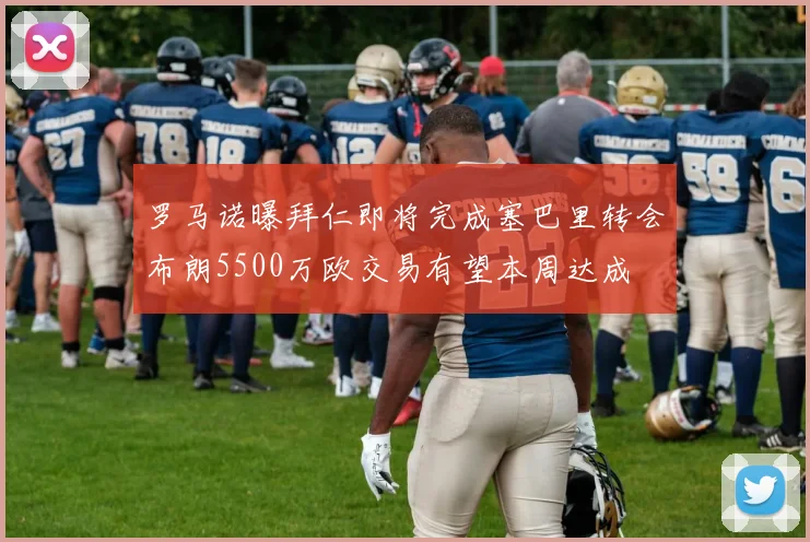 罗马诺曝拜仁即将完成塞巴里转会布朗5500万欧交易有望本周达成