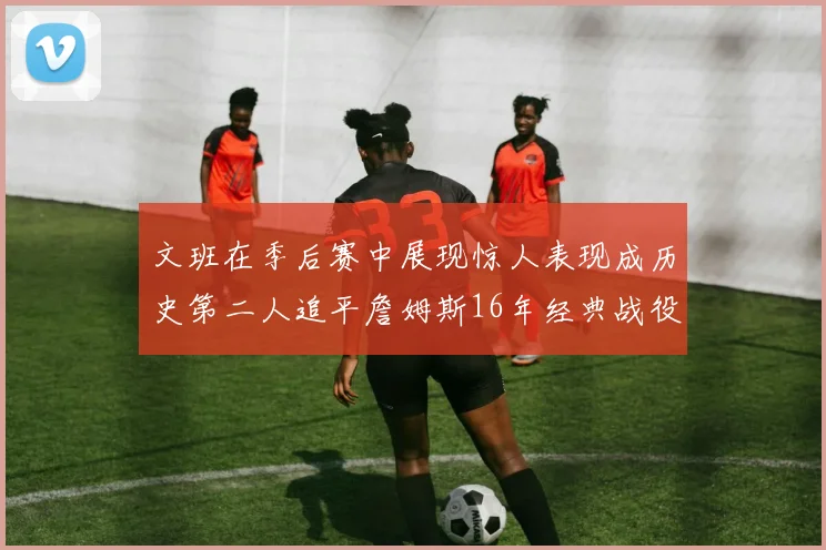 文班在季后赛中展现惊人表现成历史第二人追平詹姆斯16年经典战役记录