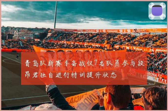 青岛队新赛季备战仅7名队员参与段昂君独自进行特训提升状态