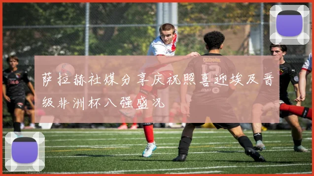 萨拉赫社媒分享庆祝照喜迎埃及晋级非洲杯八强盛况