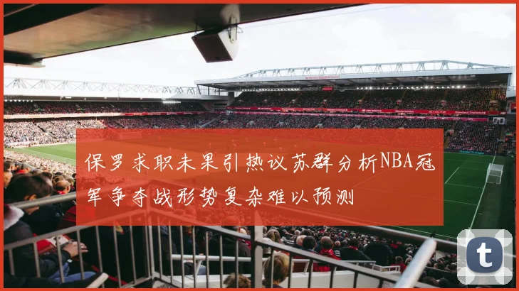 保罗求职未果引热议苏群分析NBA冠军争夺战形势复杂难以预测