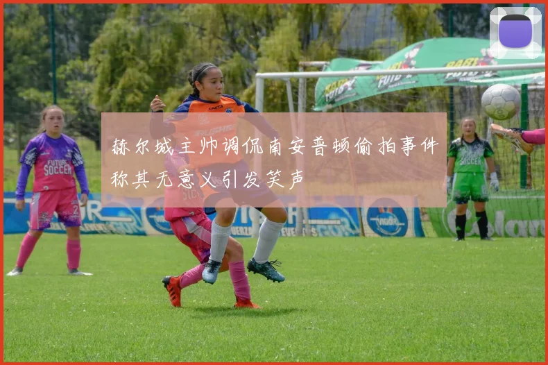 赫尔城主帅调侃南安普顿偷拍事件称其无意义引发笑声