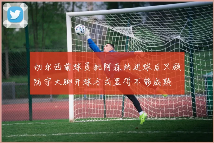 切尔西前球员批阿森纳进球后只顾防守大脚开球方式显得不够成熟