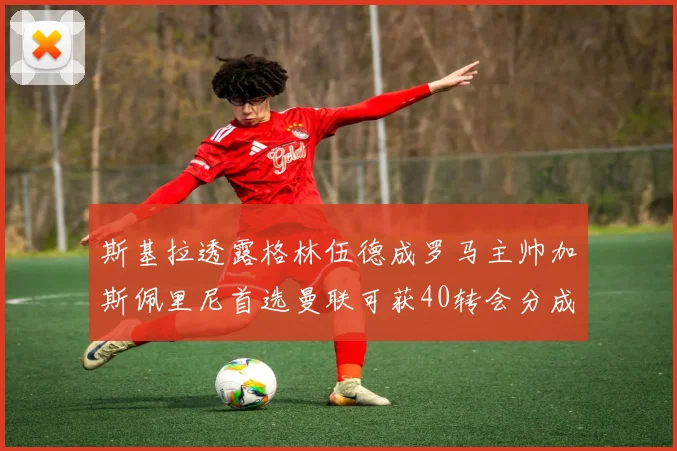 斯基拉透露格林伍德成罗马主帅加斯佩里尼首选曼联可获40转会分成