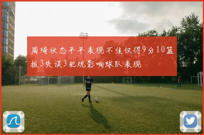 周琦状态平平表现不佳仅得9分10篮板3失误3犯规影响球队表现