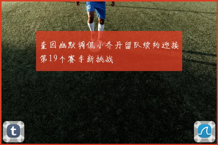 奎因幽默调侃小乔丹留队续约迎接第19个赛季新挑战