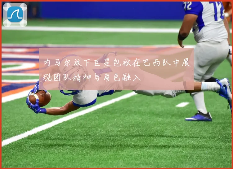 内马尔放下巨星包袱在巴西队中展现团队精神与角色融入