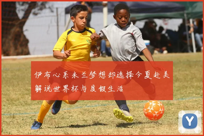 伊布心系米兰梦想却选择今夏赴美解说世界杯与度假生活